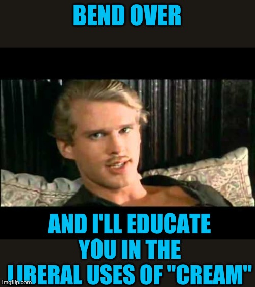 To the pain | BEND OVER AND I'LL EDUCATE YOU IN THE LIBERAL USES OF "CREAM" | image tagged in to the pain | made w/ Imgflip meme maker