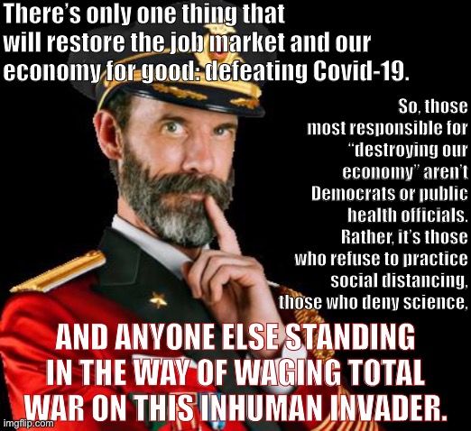 This is war. You’re either with the virus or against it. | There’s only one thing that will restore the job market and our economy for good: defeating Covid-19. So, those most responsible for “destroying our economy” aren’t Democrats or public health officials. Rather, it’s those who refuse to practice social distancing, those who deny science, AND ANYONE ELSE STANDING IN THE WAY OF WAGING TOTAL WAR ON THIS INHUMAN INVADER. | image tagged in captain obvious reversed,covid-19,captain obvious,coronavirus,covidiots,science | made w/ Imgflip meme maker