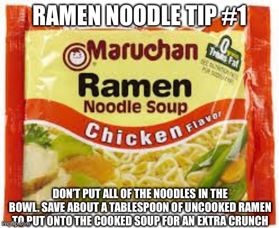 I love ramen. I’m cooking some right now | RAMEN NOODLE TIP #1; DON’T PUT ALL OF THE NOODLES IN THE BOWL. SAVE ABOUT A TABLESPOON OF UNCOOKED RAMEN TO PUT ONTO THE COOKED SOUP FOR AN EXTRA CRUNCH | image tagged in ramen,ramen noodles,life hacks,tips,big brain,s o u p | made w/ Imgflip meme maker