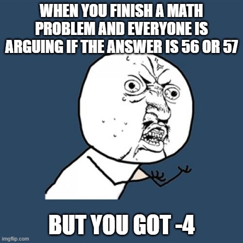 Y U No Meme | WHEN YOU FINISH A MATH PROBLEM AND EVERYONE IS ARGUING IF THE ANSWER IS 56 OR 57; BUT YOU GOT -4 | image tagged in memes,y u no | made w/ Imgflip meme maker