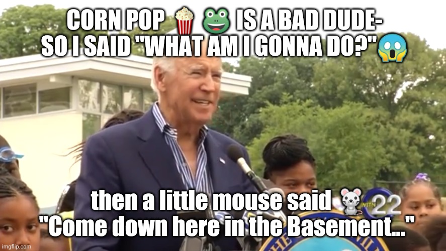Oh my, How things have Changed! #BasementBiden #Trump2020 | CORN POP 🍿🐸 IS A BAD DUDE- SO I SAID "WHAT AM I GONNA DO?"😱; then a little mouse said 🐁
"Come down here in the Basement..." | image tagged in joe biden,basement dweller,grim reaper,qanon,the great awakening,trump 2020 | made w/ Imgflip meme maker