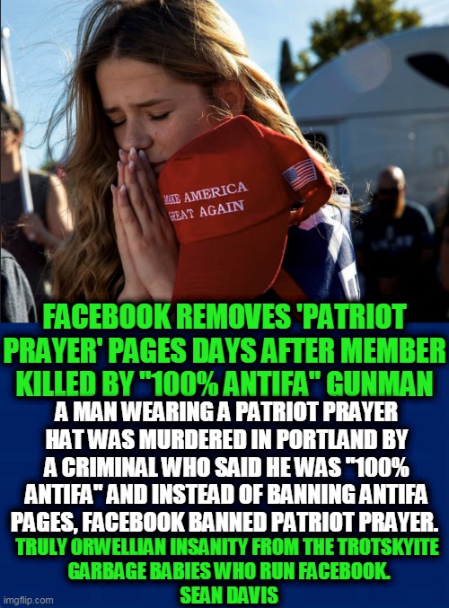 So, Patriots BAD, Antifa GOOD? Leftists' Twilight Zone | FACEBOOK REMOVES 'PATRIOT PRAYER' PAGES DAYS AFTER MEMBER KILLED BY "100% ANTIFA" GUNMAN; A MAN WEARING A PATRIOT PRAYER HAT WAS MURDERED IN PORTLAND BY A CRIMINAL WHO SAID HE WAS "100% ANTIFA" AND INSTEAD OF BANNING ANTIFA PAGES, FACEBOOK BANNED PATRIOT PRAYER. TRULY ORWELLIAN INSANITY FROM THE TROTSKYITE 
GARBAGE BABIES WHO RUN FACEBOOK.
SEAN DAVIS | image tagged in politics,political meme,democratic socialism,facebook,liberalism,insanity | made w/ Imgflip meme maker