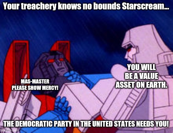 Megatron choking Starscream | Your treachery knows no bounds Starscream... THE DEMOCRATIC PARTY IN THE UNITED STATES NEEDS YOU! MAS-MASTER PLEASE SHOW MERCY! YOU WILL BE  | image tagged in megatron choking starscream | made w/ Imgflip meme maker