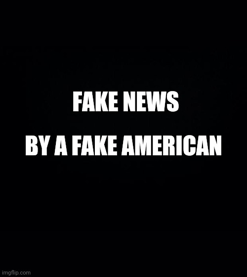 Black background | FAKE NEWS BY A FAKE AMERICAN | image tagged in black background | made w/ Imgflip meme maker