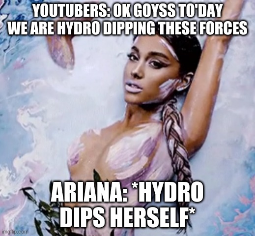 Ariana hydto dip | YOUTUBERS: OK GOYSS TO'DAY WE ARE HYDRO DIPPING THESE FORCES; ARIANA: *HYDRO DIPS HERSELF* | image tagged in funny,memes,bruh | made w/ Imgflip meme maker