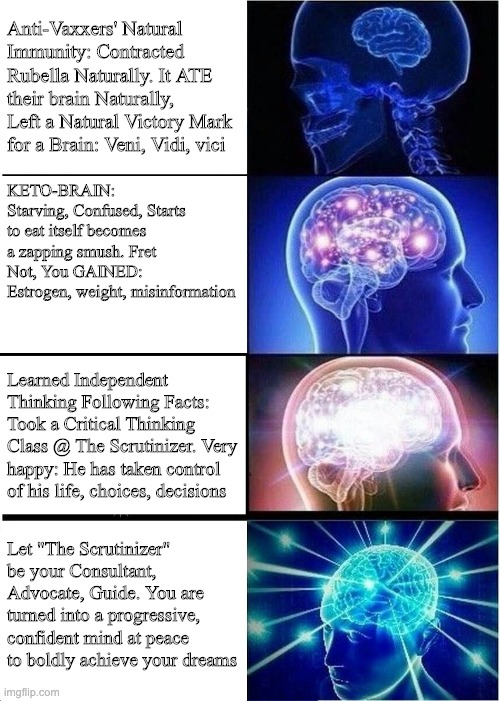 Your Actions Determine Brain Health: Choose Wisely! | Anti-Vaxxers' Natural Immunity: Contracted Rubella Naturally. It ATE their brain Naturally, Left a Natural Victory Mark for a Brain: Veni, Vidi, vici; KETO-BRAIN: Starving, Confused, Starts to eat itself becomes a zapping smush. Fret Not, You GAINED: Estrogen, weight, misinformation; Learned Independent Thinking Following Facts: Took a Critical Thinking Class @ The Scrutinizer. Very happy: He has taken control of his life, choices, decisions; Let "The Scrutinizer" be your Consultant, Advocate, Guide. You are turned into a progressive, confident mind at peace to boldly achieve your dreams | image tagged in memes,expanding brain | made w/ Imgflip meme maker