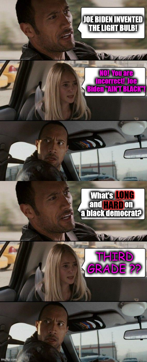 BIDEN ain't BLACK | JOE BIDEN INVENTED THE LIGHT BULB! NO!  You are incorrect!  Joe Biden "AIN'T BLACK"! What's  LONG and  HARD  on a black democrat? LONG; HARD; THIRD GRADE ?? | image tagged in the rock driving,joe biden,light bulb,third grade,hard to swallow pills | made w/ Imgflip meme maker