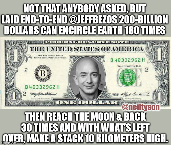 BezosBucks |  NOT THAT ANYBODY ASKED, BUT LAID END-TO-END @JEFFBEZOS 200-BILLION DOLLARS CAN ENCIRCLE EARTH 180 TIMES; @neiltyson; THEN REACH THE MOON & BACK 30 TIMES AND WITH WHAT’S LEFT OVER, MAKE A STACK 10 KILOMETERS HIGH. | image tagged in jeff besos,neil degrasse tyson | made w/ Imgflip meme maker