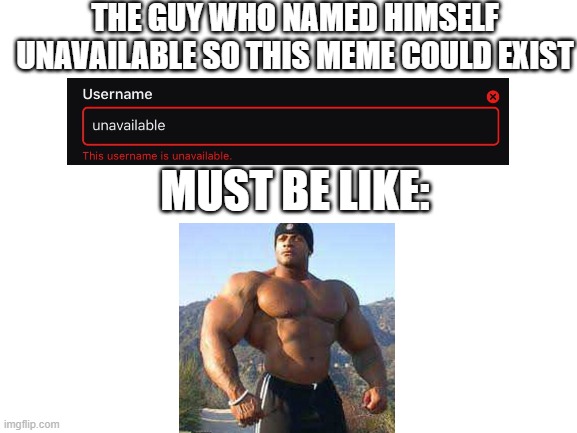 stronkths | THE GUY WHO NAMED HIMSELF UNAVAILABLE SO THIS MEME COULD EXIST; MUST BE LIKE: | image tagged in blank white template,strong,available | made w/ Imgflip meme maker