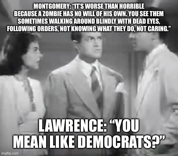 Bob Hope on Zombies | MONTGOMERY: “IT’S WORSE THAN HORRIBLE BECAUSE A ZOMBIE HAS NO WILL OF HIS OWN. YOU SEE THEM SOMETIMES WALKING AROUND BLINDLY WITH DEAD EYES, FOLLOWING ORDERS, NOT KNOWING WHAT THEY DO, NOT CARING.”; LAWRENCE: “YOU MEAN LIKE DEMOCRATS?” | image tagged in bob hope on zombies | made w/ Imgflip meme maker