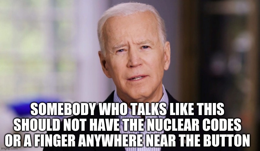 Joe | SOMEBODY WHO TALKS LIKE THIS SHOULD NOT HAVE THE NUCLEAR CODES OR A FINGER ANYWHERE NEAR THE BUTTON | image tagged in joe biden 2020 | made w/ Imgflip meme maker