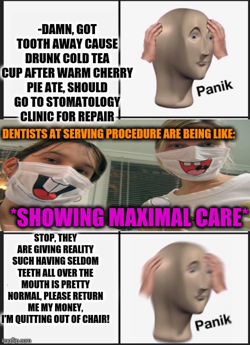 Panik Kalm Panik Meme | -DAMN, GOT TOOTH AWAY CAUSE DRUNK COLD TEA CUP AFTER WARM CHERRY PIE ATE, SHOULD GO TO STOMATOLOGY CLINIC FOR REPAIR; DENTISTS AT SERVING PROCEDURE ARE BEING LIKE:; *SHOWING MAXIMAL CARE*; STOP, THEY ARE GIVING REALITY SUCH HAVING SELDOM TEETH ALL OVER THE MOUTH IS PRETTY NORMAL, PLEASE RETURN ME MY MONEY, I'M QUITTING OUT OF CHAIR! | image tagged in memes,panik kalm panik,better,save me,another picture from,how people view doctors | made w/ Imgflip meme maker