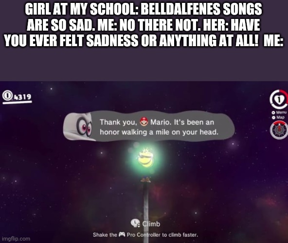 I actually cried during the ending of Mario odyssey |  GIRL AT MY SCHOOL: BELLDALFENES SONGS ARE SO SAD. ME: NO THERE NOT. HER: HAVE YOU EVER FELT SADNESS OR ANYTHING AT ALL!  ME: | image tagged in memes,boys vs girls,mario | made w/ Imgflip meme maker