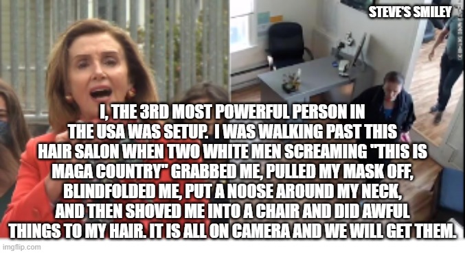 politics | STEVE'S SMILEY; I, THE 3RD MOST POWERFUL PERSON IN THE USA WAS SETUP.  I WAS WALKING PAST THIS HAIR SALON WHEN TWO WHITE MEN SCREAMING "THIS IS MAGA COUNTRY" GRABBED ME, PULLED MY MASK OFF, BLINDFOLDED ME, PUT A NOOSE AROUND MY NECK, AND THEN SHOVED ME INTO A CHAIR AND DID AWFUL THINGS TO MY HAIR. IT IS ALL ON CAMERA AND WE WILL GET THEM. | image tagged in political meme | made w/ Imgflip meme maker