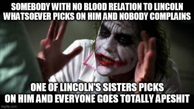 Loud House Fandom Double Standard | SOMEBODY WITH NO BLOOD RELATION TO LINCOLN WHATSOEVER PICKS ON HIM AND NOBODY COMPLAINS; ONE OF LINCOLN'S SISTERS PICKS ON HIM AND EVERYONE GOES TOTALLY APESHIT | image tagged in joker mind loss,loud house,the loud house,lincoln loud,loud sisters,ronnie anne | made w/ Imgflip meme maker