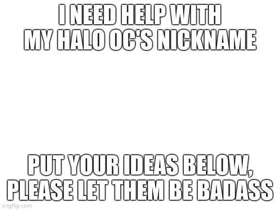 Blank White Template | I NEED HELP WITH MY HALO OC'S NICKNAME; PUT YOUR IDEAS BELOW, PLEASE LET THEM BE BADASS | image tagged in blank white template | made w/ Imgflip meme maker