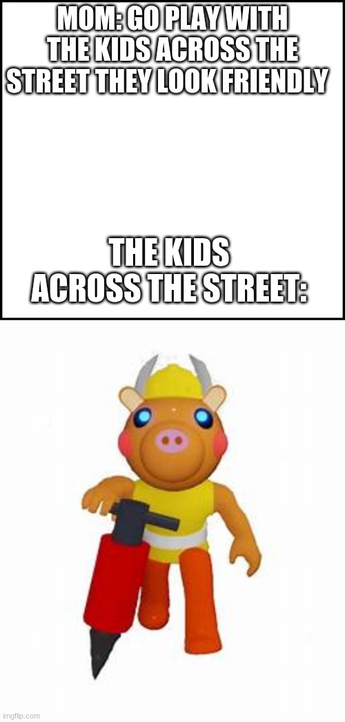 piggy meme | MOM: GO PLAY WITH THE KIDS ACROSS THE STREET THEY LOOK FRIENDLY; THE KIDS ACROSS THE STREET: | image tagged in blank,roblox piggy | made w/ Imgflip meme maker