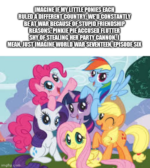 My Little Pony | IMAGINE IF MY LITTLE PONIES EACH RULED A DIFFERENT COUNTRY. WE'D CONSTANTLY BE AT WAR BECAUSE OF STUPID FRIENDSHIP REASONS; PINKIE PIE ACCUSED FLUTTER SHY OF STEALING HER PARTY CANNON. I MEAN, JUST IMAGINE WORLD WAR SEVENTEEN, EPISODE SIX | image tagged in my little pony | made w/ Imgflip meme maker