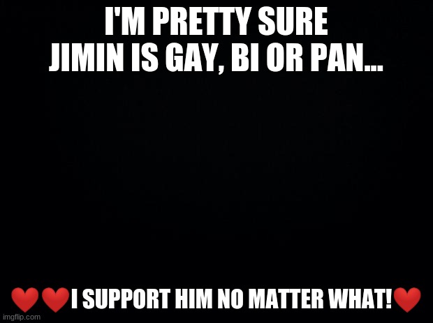 Black background | I'M PRETTY SURE JIMIN IS GAY, BI OR PAN... ❤❤I SUPPORT HIM NO MATTER WHAT!❤ | image tagged in black background | made w/ Imgflip meme maker