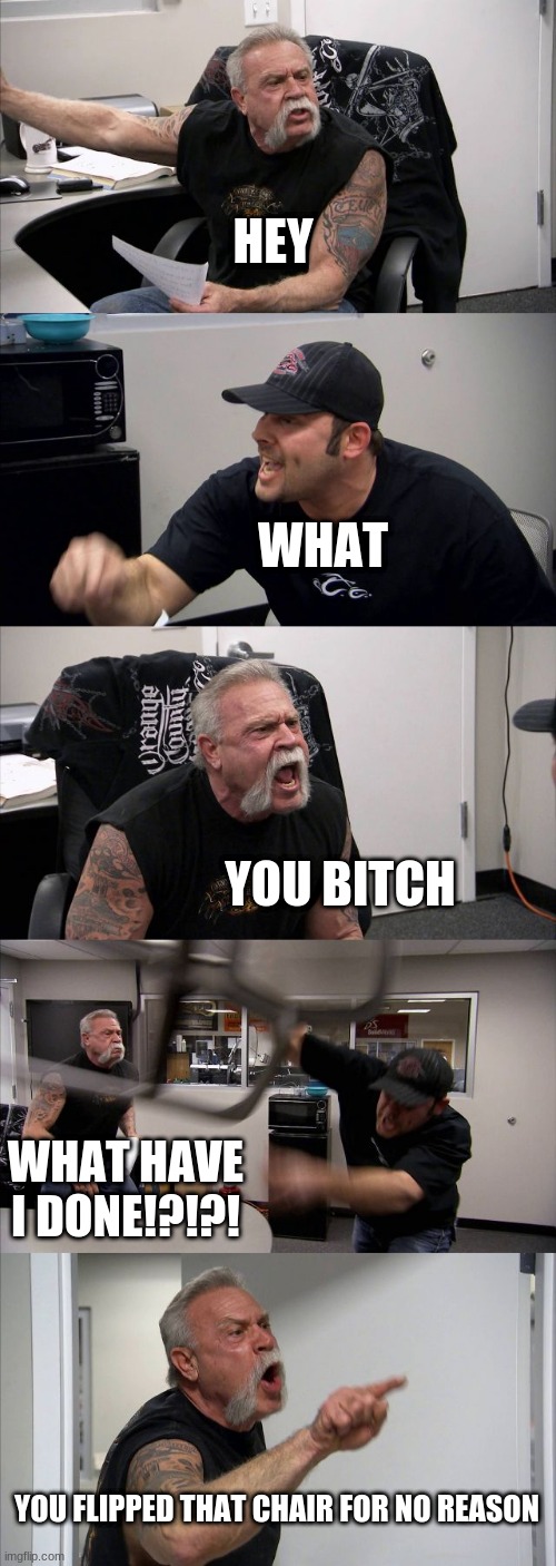 American Chopper Argument | HEY; WHAT; YOU BITCH; WHAT HAVE I DONE!?!?! YOU FLIPPED THAT CHAIR FOR NO REASON | image tagged in memes,american chopper argument | made w/ Imgflip meme maker