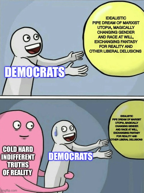 Pretentious delusional Idealistic fools | IDEALISTIC PIPE DREAM OF MARXIST UTOPIA, MAGICALLY CHANGING GENDER AND RACE AT WILL, EXCHANGING FANTASY FOR REALITY AND OTHER LIBERAL DELUSIONS; DEMOCRATS; IDEALISTIC PIPE DREAM OF MARXIST UTOPIA, MAGICALLY CHANGING GENDER AND RACE AT WILL, EXCHANGING FANTASY FOR REALITY AND OTHER LIBERAL DELUSIONS; COLD HARD INDIFFERENT TRUTHS OF REALITY; DEMOCRATS | image tagged in memes,running away balloon,stupid liberals | made w/ Imgflip meme maker