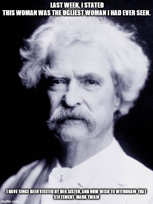 Mark Twain Quote | LAST WEEK, I STATED THIS WOMAN WAS THE UGLIEST WOMAN I HAD EVER SEEN. I HAVE SINCE BEEN VISITED BY HER SISTER, AND NOW WISH TO WITHDRAW THAT
STATEMENT. MARK TWAIN | image tagged in funny quotes | made w/ Imgflip meme maker