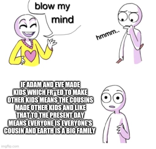 Boom | IF ADAM AND EVE MADE KIDS WHICH FR**ED TO MAKE OTHER KIDS MEANS THE COUSINS MADE OTHER KIDS AND LIKE THAT TO THE PRESENT DAY MEANS EVERYONE IS EVERYONE'S COUSIN AND EARTH IS A BIG FAMILY | image tagged in blow my mind,memes,funny,alabama | made w/ Imgflip meme maker
