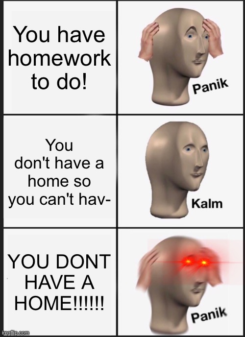 Tell me if this is a repost; I hope not | You have homework to do! You don't have a home so you can't hav-; YOU DONT HAVE A HOME!!!!!! | image tagged in memes,panik kalm panik,funny,homework,oh wow are you actually reading these tags,stop reading the tags | made w/ Imgflip meme maker