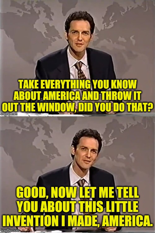 The Left Already Don't Know So Its Just A Joke For Conservatives And Libertarians | TAKE EVERYTHING YOU KNOW ABOUT AMERICA AND THROW IT OUT THE WINDOW, DID YOU DO THAT? GOOD, NOW LET ME TELL YOU ABOUT THIS LITTLE INVENTION I MADE, AMERICA. | image tagged in norm macdonald,drstrangmeme,weekend update with norm,america | made w/ Imgflip meme maker