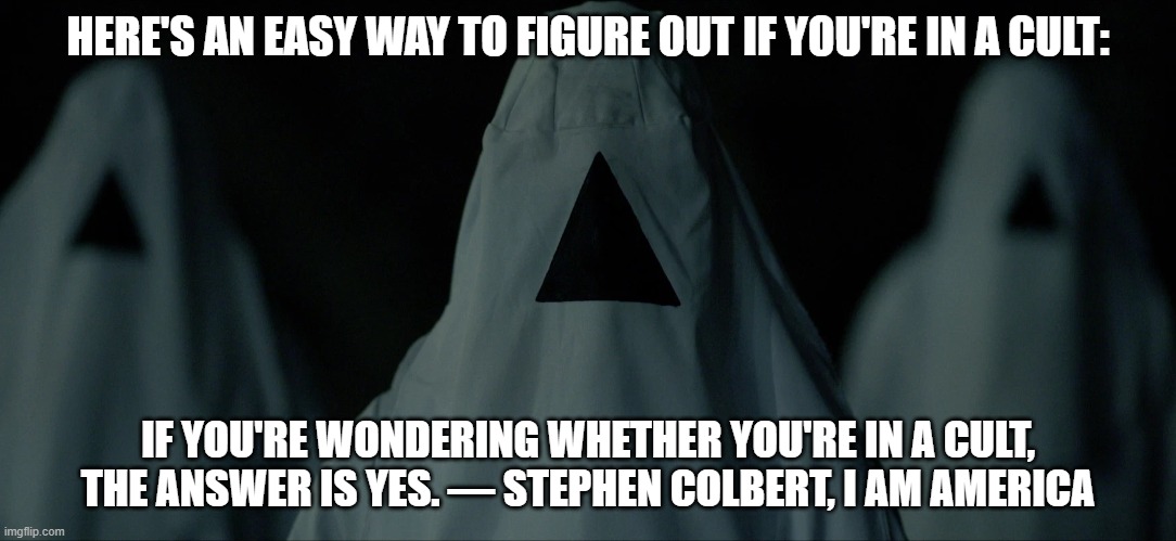 Am I In a Cult? | HERE'S AN EASY WAY TO FIGURE OUT IF YOU'RE IN A CULT:; IF YOU'RE WONDERING WHETHER YOU'RE IN A CULT, THE ANSWER IS YES. ― STEPHEN COLBERT, I AM AMERICA | image tagged in the void,cult | made w/ Imgflip meme maker