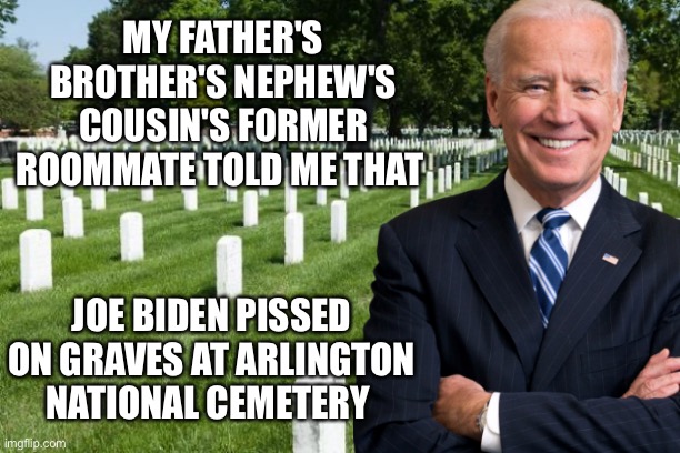 Biden pissed on graves | MY FATHER'S BROTHER'S NEPHEW'S COUSIN'S FORMER ROOMMATE TOLD ME THAT; JOE BIDEN PISSED ON GRAVES AT ARLINGTON NATIONAL CEMETERY | image tagged in joe biden,arlington national cemetery,fake news,trump 2020 | made w/ Imgflip meme maker