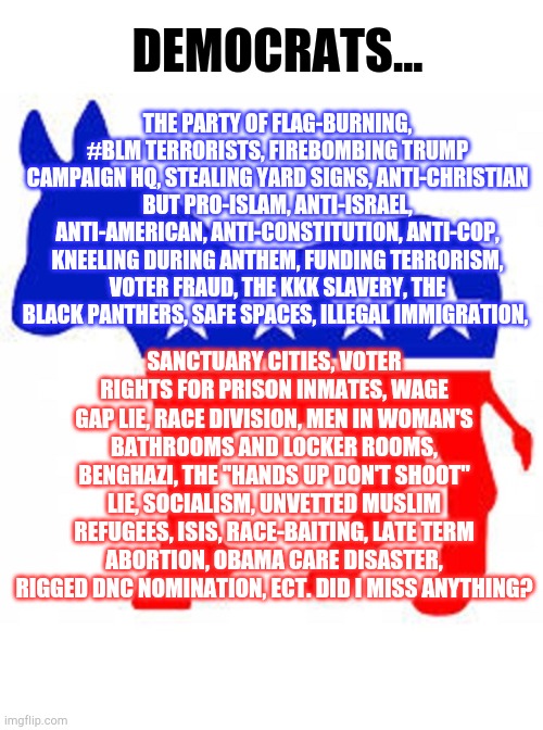 Trump 2020 | DEMOCRATS... THE PARTY OF FLAG-BURNING, #BLM TERRORISTS, FIREBOMBING TRUMP CAMPAIGN HQ, STEALING YARD SIGNS, ANTI-CHRISTIAN BUT PRO-ISLAM, ANTI-ISRAEL, ANTI-AMERICAN, ANTI-CONSTITUTION, ANTI-COP, KNEELING DURING ANTHEM, FUNDING TERRORISM, VOTER FRAUD, THE KKK SLAVERY, THE BLACK PANTHERS, SAFE SPACES, ILLEGAL IMMIGRATION, SANCTUARY CITIES, VOTER RIGHTS FOR PRISON INMATES, WAGE GAP LIE, RACE DIVISION, MEN IN WOMAN'S BATHROOMS AND LOCKER ROOMS, BENGHAZI, THE "HANDS UP DON'T SHOOT" LIE, SOCIALISM, UNVETTED MUSLIM REFUGEES, ISIS, RACE-BAITING, LATE TERM ABORTION, OBAMA CARE DISASTER, RIGGED DNC NOMINATION, ECT. DID I MISS ANYTHING? | image tagged in democrat donkey,democrats,rats,trump 2020 | made w/ Imgflip meme maker