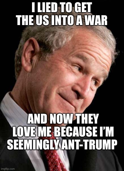 Bush Lied | I LIED TO GET THE US INTO A WAR; AND NOW THEY LOVE ME BECAUSE I’M SEEMINGLY ANT-TRUMP | image tagged in george bush blame | made w/ Imgflip meme maker