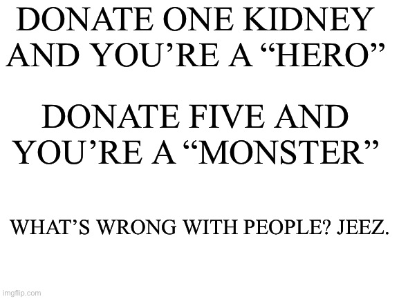 I promise it was painless | DONATE ONE KIDNEY AND YOU’RE A “HERO”; DONATE FIVE AND YOU’RE A “MONSTER”; WHAT’S WRONG WITH PEOPLE? JEEZ. | image tagged in blank white template | made w/ Imgflip meme maker