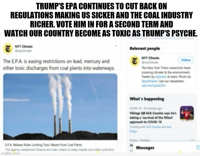 Once again trump is destroying everything for short term profit. | TRUMP'S EPA CONTINUES TO CUT BACK ON REGULATIONS MAKING US SICKER AND THE COAL INDUSTRY RICHER. VOTE HIM IN FOR A SECOND TERM AND WATCH OUR COUNTRY BECOME AS TOXIC AS TRUMP'S PSYCHE. | image tagged in memes,environmental protection agency,donald trump,destroy | made w/ Imgflip meme maker