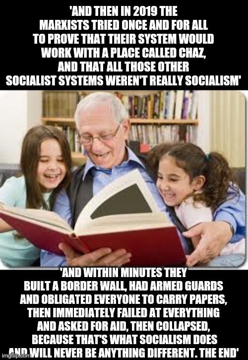 The story of socialism. Chapter 144 | 'AND THEN IN 2019 THE MARXISTS TRIED ONCE AND FOR ALL TO PROVE THAT THEIR SYSTEM WOULD WORK WITH A PLACE CALLED CHAZ, AND THAT ALL THOSE OTHER SOCIALIST SYSTEMS WEREN'T REALLY SOCIALISM'; 'AND WITHIN MINUTES THEY BUILT A BORDER WALL, HAD ARMED GUARDS AND OBLIGATED EVERYONE TO CARRY PAPERS, THEN IMMEDIATELY FAILED AT EVERYTHING AND ASKED FOR AID, THEN COLLAPSED,  BECAUSE THAT'S WHAT SOCIALISM DOES AND WILL NEVER BE ANYTHING DIFFERENT. THE END' | image tagged in memes,storytelling grandpa,ConservativeMemes | made w/ Imgflip meme maker