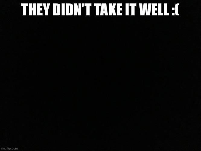 THEY DIDN’T TAKE IT WELL :( | made w/ Imgflip meme maker