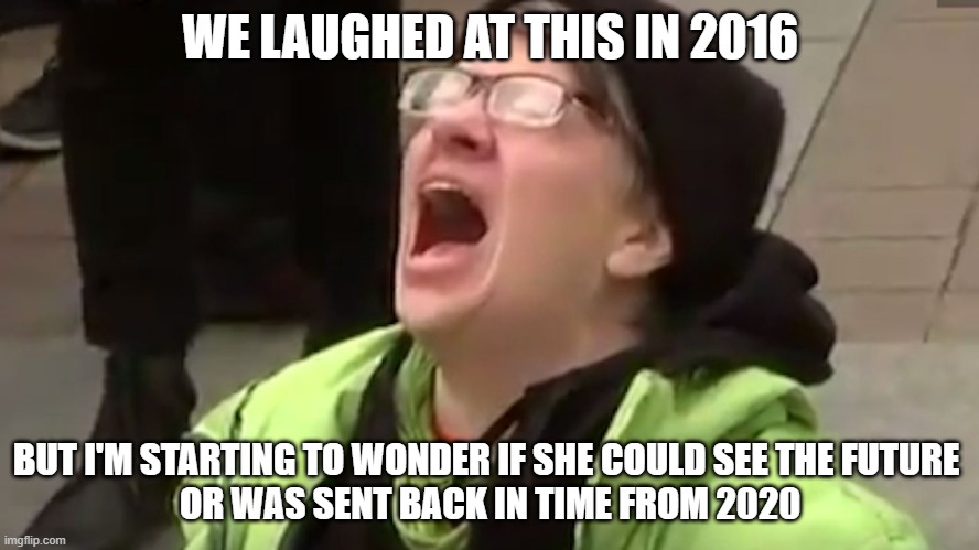 It's Like a Twilight Zone Episode | WE LAUGHED AT THIS IN 2016; BUT I'M STARTING TO WONDER IF SHE COULD SEE THE FUTURE 
OR WAS SENT BACK IN TIME FROM 2020 | image tagged in screaming liberal,trump,2020,biden,2016 election,election 2020 | made w/ Imgflip meme maker