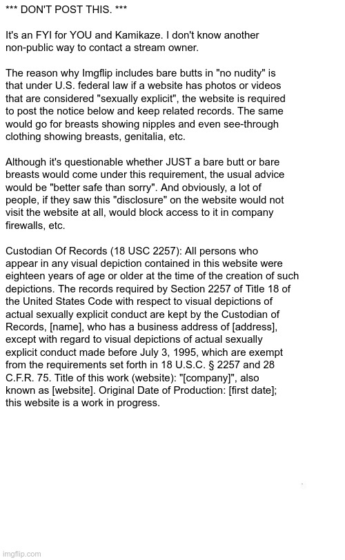 *** DON'T POST THIS *** It's info for the STREAM OWNER | *** DON'T POST THIS. ***
 
It's an FYI for YOU and Kamikaze. I don't know another 
non-public way to contact a stream owner. 
  
The reason why Imgflip includes bare butts in "no nudity" is
that under U.S. federal law if a website has photos or videos
that are considered "sexually explicit", the website is required
to post the notice below and keep related records. The same
would go for breasts showing nipples and even see-through
clothing showing breasts, genitalia, etc.
 
Although it's questionable whether JUST a bare butt or bare
breasts would come under this requirement, the usual advice
would be "better safe than sorry". And obviously, a lot of
people, if they saw this "disclosure" on the website would not
visit the website at all, would block access to it in company
firewalls, etc.
 
Custodian Of Records (18 USC 2257): All persons who
appear in any visual depiction contained in this website were
eighteen years of age or older at the time of the creation of such
depictions. The records required by Section 2257 of Title 18 of
the United States Code with respect to visual depictions of
actual sexually explicit conduct are kept by the Custodian of
Records, [name], who has a business address of [address],
except with regard to visual depictions of actual sexually
explicit conduct made before July 3, 1995, which are exempt
from the requirements set forth in 18 U.S.C. § 2257 and 28
C.F.R. 75. Title of this work (website): "[company]", also
known as [website]. Original Date of Production: [first date];
this website is a work in progress. | made w/ Imgflip meme maker