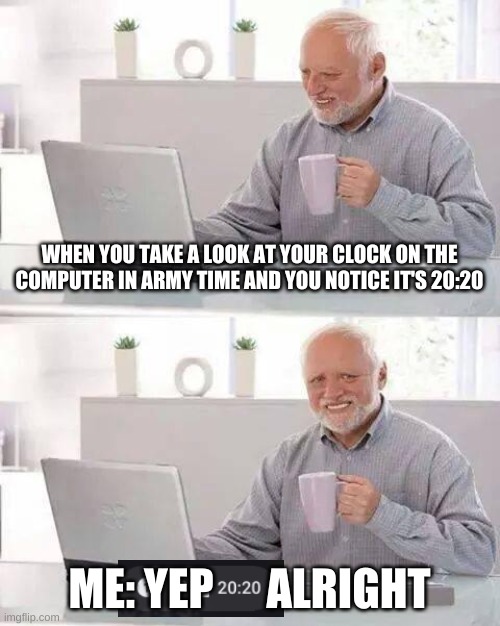 Even my Laptop knows that 2020 is a bad year | WHEN YOU TAKE A LOOK AT YOUR CLOCK ON THE COMPUTER IN ARMY TIME AND YOU NOTICE IT'S 20:20; ME: YEP      ALRIGHT | image tagged in memes,hide the pain harold | made w/ Imgflip meme maker