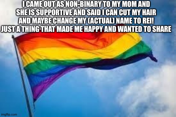 Rainbow flag | I CAME OUT AS NON-BINARY TO MY MOM AND SHE IS SUPPORTIVE AND SAID I CAN CUT MY HAIR AND MAYBE CHANGE MY (ACTUAL) NAME TO REI! JUST A THING THAT MADE ME HAPPY AND WANTED TO SHARE | image tagged in rainbow flag | made w/ Imgflip meme maker