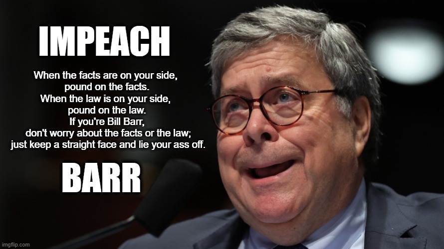 Lying disqualifies you for the job, FATSO! | IMPEACH; When the facts are on your side, 
pound on the facts.

When the law is on your side, 
pound on the law.

If you're Bill Barr,
 don't worry about the facts or the law;
 just keep a straight face and lie your ass off. BARR | image tagged in lies,law,fat ass,barr,impeach | made w/ Imgflip meme maker