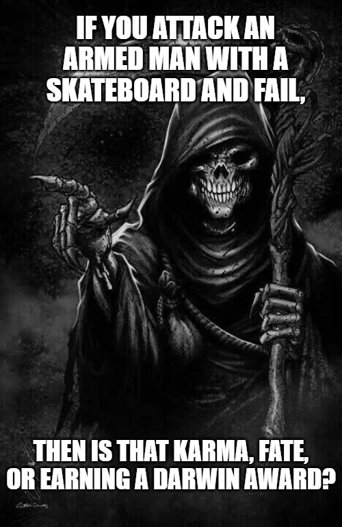 Grim Reaper | IF YOU ATTACK AN ARMED MAN WITH A SKATEBOARD AND FAIL, THEN IS THAT KARMA, FATE, OR EARNING A DARWIN AWARD? | image tagged in grim reaper | made w/ Imgflip meme maker