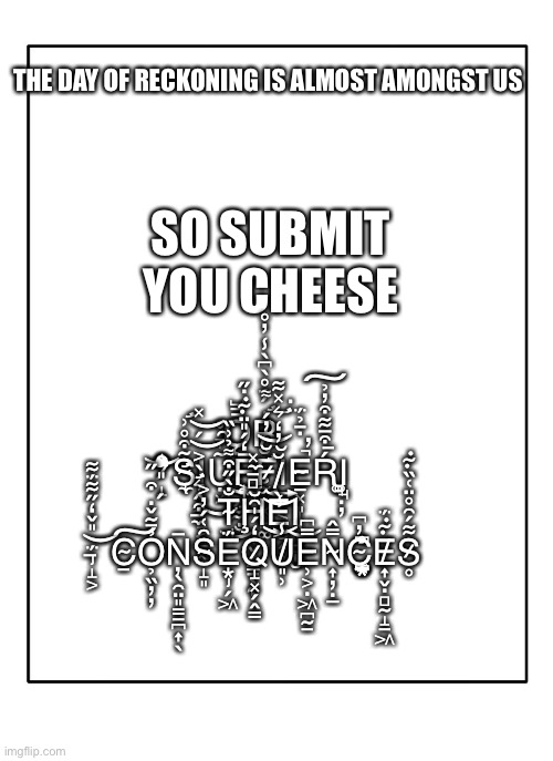 Submit you cheese in the comments or suffer from the consequences | SO SUBMIT YOU CHEESE; THE DAY OF RECKONING IS ALMOST AMONGST US; Ǫ̵̲̺̼̖̟̪̱́͋̐͜Ŗ̸̛̮̖̟̰̘͓̙͚̍́̈́̊̀͆̀̾̓̊ ̷̛̝̉̉͒̇͛̄̋̊̿͝S̴̢̛̛̼̃͒̊͗Ι̣͓̼̝͔̠͓Ụ̴̞̑̊̽͝F̶̢͎̘̘͕̰̩̅̒́̎̈͊̇̋͜F̷̛̛̫̆̓́͌͘͝Ι͍̰͔̜̮͎͈̞Ė̴̢̠͓͈̹͎̺͙̄̉̈́̚̕Ŕ̵͒̅͋͒̓̉͠Ι̘̘̥͚ ̶̛̼͒̂͛̀͐́̽͝͝T̴̘̐̀̋͒͌̉͗̏Ḩ̴̻̠̼͓̜̬̗̿̄̀͂͘È̸̮̮̦̒͛̽͋͐̾͜͝Ι̘̩̮͜ ̶̡̝͕̈́̎̌̒̋͋̈́͋͝C̴̠͠Ỏ̵̰̬̣̗͒̎̋̉̏̕̕Ņ̶̖̯̤͈͇̠̪͎̀S̴̝͈̑͑́̓͐Ë̶̡͙̗͖́Q̷̝͓̗̭̳̒́̍͂̆U̸͈̹̾E̵̹͕̣͖̪̰̠̿͆N̴͎̦̣̲̿̂̕͘C̴̺͙͙͔̼̪̤̭̓͆͆́̊E̸͎̬̣̻̰̝̱͖͊̈́S̷̥͋́̑̊̈͑̏͊ | image tagged in blank template,cheese,submit | made w/ Imgflip meme maker