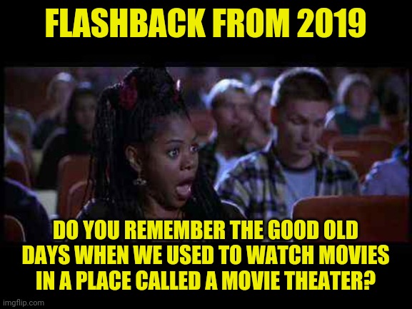 flashback from 2019 | FLASHBACK FROM 2019; DO YOU REMEMBER THE GOOD OLD DAYS WHEN WE USED TO WATCH MOVIES IN A PLACE CALLED A MOVIE THEATER? | image tagged in scary movie theater,funny,memes,funny memes,meme,2020 | made w/ Imgflip meme maker