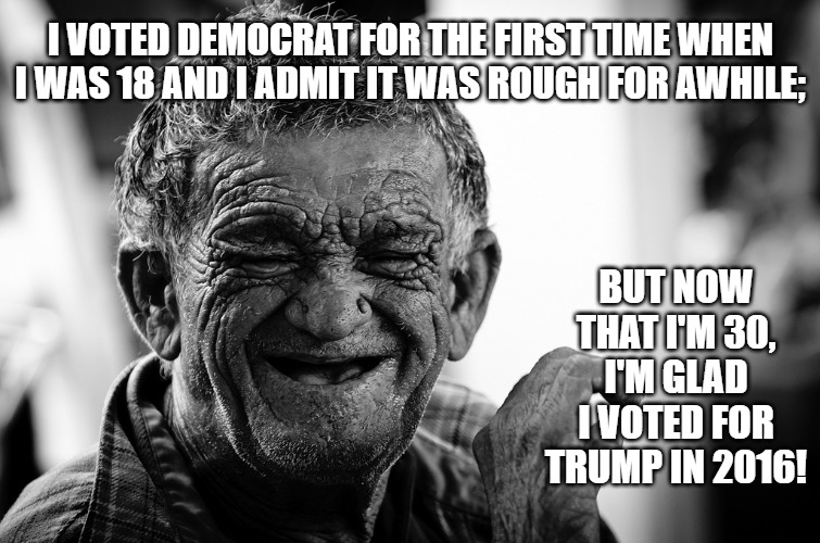 Old Man Laughing | I VOTED DEMOCRAT FOR THE FIRST TIME WHEN I WAS 18 AND I ADMIT IT WAS ROUGH FOR AWHILE;; BUT NOW THAT I'M 30, I'M GLAD I VOTED FOR TRUMP IN 2016! | image tagged in old man laughing | made w/ Imgflip meme maker