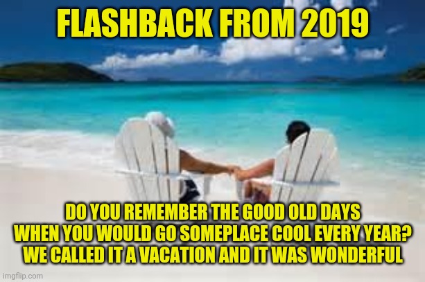 flashback from 2019 | FLASHBACK FROM 2019; DO YOU REMEMBER THE GOOD OLD DAYS WHEN YOU WOULD GO SOMEPLACE COOL EVERY YEAR? WE CALLED IT A VACATION AND IT WAS WONDERFUL | image tagged in beach couple,vacation,funny,memes,funny memes,meme | made w/ Imgflip meme maker