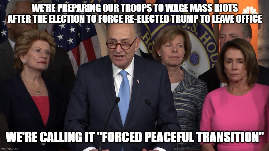 Democrat congressmen | WE'RE PREPARING OUR TROOPS TO WAGE MASS RIOTS AFTER THE ELECTION TO FORCE RE-ELECTED TRUMP TO LEAVE OFFICE; WE'RE CALLING IT "FORCED PEACEFUL TRANSITION" | image tagged in democrat congressmen | made w/ Imgflip meme maker