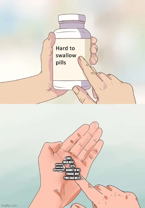 . | YOU NEED HELP; YOU NEED TO ACCEPT THE HELP FROM OTHERS. IT'S GOING TO BE TOUGH, BUT YOU CAN DO IT. | image tagged in memes,hard to swallow pills | made w/ Imgflip meme maker