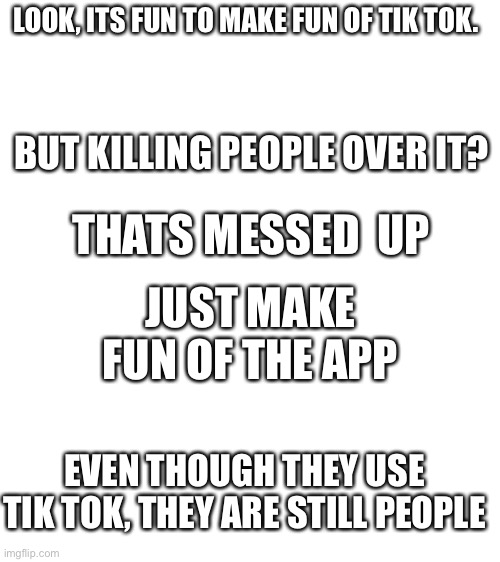 This needs to stop | LOOK, ITS FUN TO MAKE FUN OF TIK TOK. BUT KILLING PEOPLE OVER IT? THATS MESSED  UP; JUST MAKE FUN OF THE APP; EVEN THOUGH THEY USE TIK TOK, THEY ARE STILL PEOPLE | image tagged in blank white template,memes,fun,tik tok | made w/ Imgflip meme maker